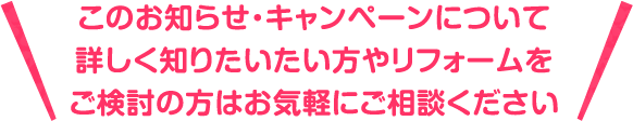 このお知らせ・キャンペーンについて詳しく知りたいたい方やリフォームをご検討の方はお気軽にご相談ください